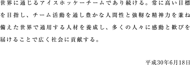 世界に通じるアイスホッケーチームであり続ける。常に高い目標を目指し、チーム活動を通し豊かな人間性と強靭な精神力を兼ね備えた世界で通用する人材を養成し、多くの人々に感動と歓びを届けることで広く社会に貢献する。